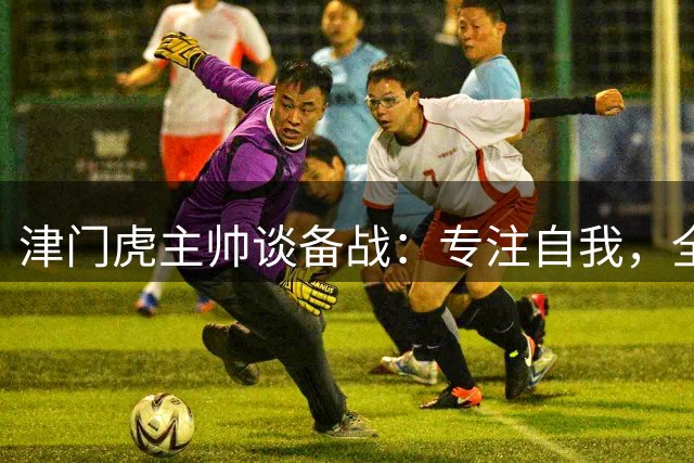 津门虎主帅谈备战：专注自我，全力争胜